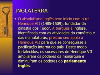 INGLATERRA O absolutismo inglês teve inicio com o rei Henrique VII  (1485-1509), fundador da dinastia dos Tudor.  A burguesia  inglesa, identificada com as atividades do comércio e das manufaturas,  prestou seu apoio a Henrique VII  para que se conseguisse a pacificação interna do país. Deste modo fortalecidos, os sucessores de Henrique VII ampliaram os poderes da monarquia e diminuíram os poderes do  parlamento inglês . 