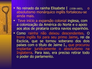 No reinado da rainha Elisabete I  (1558-1603),   o absolutismo monárquico inglês fortaleceu-se ainda mais.   Teve início a expansão colonial  inglesa, com a colonização da América do Norte e o apoio aos atos de pirataria contra navios espanhóis. Como  rainha não deixou descendentes . O  trono inglês foi para seu primo Jaime , rei da Escócia, que se tornou soberano dos dois países com o título de Jaime I.,  que procurou implantar juridicamente o absolutismo na Inglaterra . Para isso, era preciso retirar todo o poder do parlamento. 