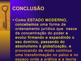 CONCLUSÃO Como ESTADO MODERNO, concebemos  uma forma de ordenamento jurídico que  nasce da concentração do poder  e evolui firmando e expandindo o seu domínio, passando do absolutismo à globalização, e  provocando de modo contínuo uma transformação no palco e no espaço onde a prática e a teoria política são encenadas cotidianamente 