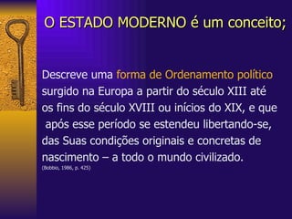 O ESTADO MODERNO é um conceito; Descreve uma  forma de Ordenamento político   surgido na Europa a partir do século XIII até  os fins do século XVIII ou inícios do XIX, e que após esse período se estendeu libertando-se,  das Suas condições originais e concretas de nascimento – a todo o mundo civilizado. (Bobbio, 1986, p. 425) 