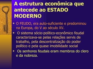 A estrutura econômica que antecede ao ESTADO MODERNO O FEUDO, era auto-suficiente e predominou na Europa, do V ao século XV.   O sistema sócio-político-econômico feudal caracterizava-se pelas relações servis de trabalho, pela descentralização do poder político e pela quase imobilidade social   Os senhores feudais eram membros do clero e da nobreza. 