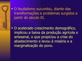 O feudalismo sucumbiu, diante das transformações e problemas surgidos a partir do século XI. O acelerado crescimento demográfico, implicou a baixa da produção agrícola e artesanal, o que propiciou a crise do abastecimento e levou à miséria e a marginalização do povo.  