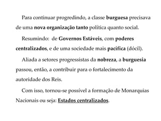 Para continuar progredindo, a classe burguesa precisava
de uma nova organização tanto política quanto social.
Resumindo: de Governos Estáveis, com poderes
centralizados, e de uma sociedade mais pacífica (dócil).
Aliada a setores progressistas da nobreza, a burguesia
passou, então, a contribuir para o fortalecimento da
autoridade dos Reis.
Com isso, tornou-se possível a formação de Monarquias
Nacionais ou seja: Estados centralizados.
 