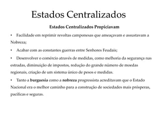 Estados Centralizados
Estados Centralizados Propiciavam
• Facilidade em reprimir revoltas camponesas que ameaçavam e assustavam a
Nobreza;
• Acabar com as constantes guerras entre Senhores Feudais;
• Desenvolver o comércio através de medidas, como melhoria da segurança nas
estradas, diminuição de impostos, redução do grande número de moedas
regionais, criação de um sistema único de pesos e medidas.
• Tanto a burguesia como a nobreza progressista acreditavam que o Estado
Nacional era o melhor caminho para a construção de sociedades mais prósperas,
pacíficas e seguras.
 