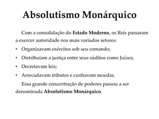 Absolutismo Monárquico
Com a consolidação do Estado Moderno, os Reis passaram
a exercer autoridade nos mais variados setores:
• Organizavam exércitos sob seu comando;
• Distribuíam a justiça entre seus súditos como Juízes;
• Decretavam leis;
• Arrecadavam tributos e cunhavam moedas.
Essa grande concentração de poderes passou a ser
denominada Absolutismo Monárquico.
 