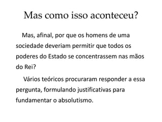 Mas como isso aconteceu?
Mas, afinal, por que os homens de uma
sociedade deveriam permitir que todos os
poderes do Estado se concentrassem nas mãos
do Rei?
Vários teóricos procuraram responder a essa
pergunta, formulando justificativas para
fundamentar o absolutismo.
 
