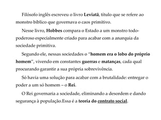 Filósofo inglês escreveu o livro Leviatã, título que se refere ao
monstro bíblico que governava o caos primitivo.
Nesse livro, Hobbes compara o Estado a um monstro todo-
poderoso especialmente criado para acabar com a anarquia da
sociedade primitiva.
Segundo ele, nessas sociedades o “homem era o lobo do próprio
homem”, vivendo em constantes guerras e matanças, cada qual
procurando garantir a sua própria sobrevivência.
Só havia uma solução para acabar com a brutalidade: entregar o
poder a um só homem – o Rei.
O Rei governaria a sociedade, eliminando a desordem e dando
segurança à população.Essa é a teoria do contrato social.
 