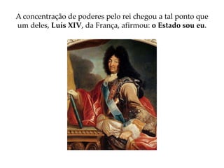 A concentração de poderes pelo rei chegou a tal ponto que
um deles, Luís XIV, da França, afirmou: o Estado sou eu.
 