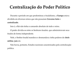 Durante o período em que predominou o feudalismo, a Europa estava
dividida em diversos reinos que não possuíam Governo forte e
centralizado.
Isto é, o Rei não tinha o comando absoluto de todo o reino.
O poder dividia-se entre os Senhores feudais, que administravam seus
feudos de forma independente.
Nele, o Senhor feudal mandava e desmandava: tinha poderes de chefe
militar, juiz etc.
Não havia, portanto, Estados nacionais caracterizados pela centralização
política.
Centralização do Poder Político
 