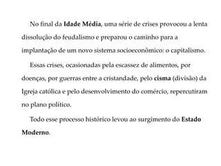 No final da Idade Média, uma série de crises provocou a lenta
dissolução do feudalismo e preparou o caminho para a
implantação de um novo sistema socioeconômico: o capitalismo.
Essas crises, ocasionadas pela escassez de alimentos, por
doenças, por guerras entre a cristandade, pelo cisma (divisão) da
Igreja católica e pelo desenvolvimento do comércio, repercutiram
no plano político.
Todo esse processo histórico levou ao surgimento do Estado
Moderno.
 