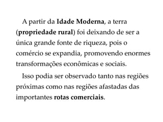 A partir da Idade Moderna, a terra
(propriedade rural) foi deixando de ser a
única grande fonte de riqueza, pois o
comércio se expandia, promovendo enormes
transformações econômicas e sociais.
Isso podia ser observado tanto nas regiões
próximas como nas regiões afastadas das
importantes rotas comerciais.
 