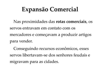Expansão Comercial
Nas proximidades das rotas comerciais, os
servos entravam em contato com os
mercadores e começavam a produzir artigos
para vender.
Conseguindo recursos econômicos, esses
servos libertavam-se dos senhores feudais e
migravam para as cidades.
 