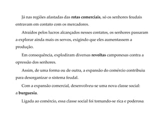 Já nas regiões afastadas das rotas comerciais, só os senhores feudais
entravam em contato com os mercadores.
Atraídos pelos lucros alcançados nesses contatos, os senhores passaram
a explorar ainda mais os servos, exigindo que eles aumentassem a
produção.
Em consequência, explodiram diversas revoltas camponesas contra a
opressão dos senhores.
Assim, de uma forma ou de outra, a expansão do comércio contribuiu
para desorganizar o sistema feudal.
Com a expansão comercial, desenvolveu-se uma nova classe social:
a burguesia.
Ligada ao comércio, essa classe social foi tornando-se rica e poderosa.
 