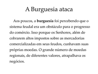 A Burguesia ataca
Aos poucos, a burguesia foi percebendo que o
sistema feudal era um obstáculo para o progresso
do comércio. Isso porque os Senhores, além de
cobrarem altos impostos sobre as mercadorias
comercializadas em seus feudos, cunhavam suas
próprias moedas. O grande número de moedas
regionais, de diferentes valores, atrapalhava os
negócios.
 