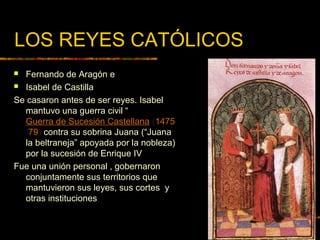LOS REYES CATÓLICOS
 Fernando de Aragón e
 Isabel de Castilla
Se casaron antes de ser reyes. Isabel
mantuvo una guerra civil “
Guerra de Sucesión Castellana (1475
/79) contra su sobrina Juana (“Juana
la beltraneja” apoyada por la nobleza)
por la sucesión de Enrique IV
Fue una unión personal , gobernaron
conjuntamente sus territorios que
mantuvieron sus leyes, sus cortes y
otras instituciones
 