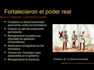 Fortalecieron el poder real
 Fundaron La Santa hermandad
para luchar contra los bandoleros
 Crearon un ejercito profesional
permanente
 Reorganizaron la justicia los
tribunales de apelación
(Chancillerías)
 Nombraron corregidores en los
municipios
 Crearon los “Consejos” para
asesorarles en el gobierno
 Reorganizaron la hacienda Soldados de la Santa hermandad
 