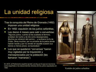 La unidad religiosa
Tras la conquista del Reino de Granada (1492)
imponen una unidad religiosa
 En 1492: expulsión de los judíos sefarditas.
 Les dieron 4 meses para salir o convertirse:
“Algunos judíos, cuando se les acababa el término,
andaban de noche y de día como desesperados.
Muchos se volvieron del camino… y recibieron la fe de
Cristo. Otros muchos, por no privarse de la patria donde
habían nacido y por no vender en aquella ocasión sus
bienes a menos precio, se bautizaban “
 Los que se quedaron “conversos” fueron
muy vigilados por la Inquisición y
menospreciados por la población (les
llamaron “marranos”)
En 2015, el Parlamento español aprobó una ley por la que se reconocía
como españoles a los descendientes directos de los judíos expulsados en
1492 Vestidos de judios sefarditas
 