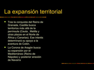 La expansión territorial
 Tras la conquista del Reino de
Granada, Castilla busca
territorios más allá de la
península (Ceuta , Melilla y
otras plazas en el Norte de
África y Canarias). Ese interés
determinará su apoyo a la
aventura de Colón.
 La Corona de Aragón busca
su expansión por el
Mediterráneo (Reino de
Nápoles) y posterior anexión
de Navarra
 
