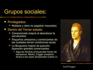 Grupos sociales:
 Privilegiados:
 Nobleza y clero no pagaban impuestos
 Dentro del Tercer estado:
 Campesinado mejoró al abandonar la
servidumbre
 Pequeños artesanos y comerciantes de
las ciudades tenían condiciones duras
 La Burguesía mejoró de posición.
Aparecen grandes comerciantes
 Algunas familias enriquecidas hacen de
banqueros: Medici, Fugger prestaron
dinero a los reyes (Emperador Carlos V)
Jacob Fugger
 