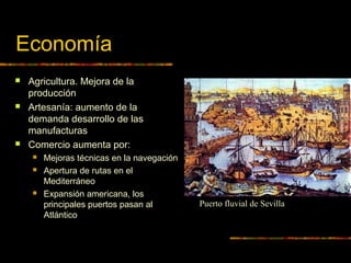 Economía
 Agricultura. Mejora de la
producción
 Artesanía: aumento de la
demanda desarrollo de las
manufacturas
 Comercio aumenta por:
 Mejoras técnicas en la navegación
 Apertura de rutas en el
Mediterráneo
 Expansión americana, los
principales puertos pasan al
Atlántico
Puerto fluvial de Sevilla
 