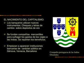 EL NACIMIENTO DEL CAPITALISMO:
 Los banqueros utilizan nuevos
instrumentos: Cheques y letras de
cambio sobre depósitos de oro
 Se fundan compañías mercantiles
para sufragar los gastos de los viajes a
las Indias. Se reparten los beneficios.
 Empiezan a aparecer instituciones
bancarias de carácter público en
Génova, Venecia, Barcelona Compañía portuguesa de las Indias
Orientales
 