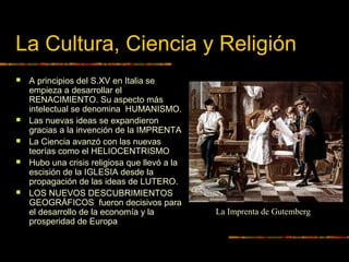 La Cultura, Ciencia y Religión
 A principios del S.XV en Italia se
empieza a desarrollar el
RENACIMIENTO. Su aspecto más
intelectual se denomina HUMANISMO.
 Las nuevas ideas se expandieron
gracias a la invención de la IMPRENTA
 La Ciencia avanzó con las nuevas
teorías como el HELIOCENTRISMO
 Hubo una crisis religiosa que llevó a la
escisión de la IGLESIA desde la
propagación de las ideas de LUTERO.
 LOS NUEVOS DESCUBRIMIENTOS
GEOGRÁFICOS fueron decisivos para
el desarrollo de la economía y la
prosperidad de Europa
La Imprenta de Gutemberg
 