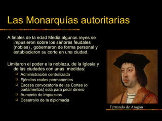 Las Monarquías autoritarias
A finales de la edad Media algunos reyes se
impusieron sobre los señores feudales
(nobles) , gobernaron de forma personal y
establecieron su corte en una ciudad.
Limitaron el poder e la nobleza, de la Iglesia y
de las ciudades con unas medidas:
 Administración centralizada
 Ejércitos reales permanentes
 Escasa convocatoria de las Cortes (o
parlamentos) sola para pedir dinero
 Aumento de impuestos
 Desarrollo de la diplomacia
Fernando de Aragón
 