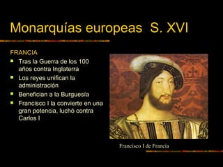 Monarquías europeas S. XVI
FRANCIA
 Tras la Guerra de los 100
años contra Inglaterra
 Los reyes unifican la
administración
 Benefician a la Burguesía
 Francisco I la convierte en una
gran potencia, luchó contra
Carlos I
Francisco I de Francia
 