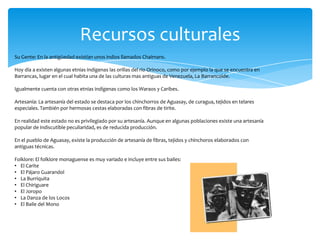 Recursos culturales
Su Gente: En la antigüedad existían unos indios llamados Chaimans.

Hoy día a existen algunas etnias indígenas las orillas del río Orinoco, como por ejemplo la que se encuentra en
Barrancas, lugar en el cual habita una de las culturas mas antiguas de Venezuela, La Barrancoide.

Igualmente cuenta con otras etnias indígenas como los Waraos y Caribes.

Artesanía: La artesanía del estado se destaca por los chinchorros de Aguasay, de curagua, tejidos en telares
especiales. También por hermosas cestas elaboradas con fibras de tirite.

En realidad este estado no es privilegiado por su artesanía. Aunque en algunas poblaciones existe una artesanía
popular de indiscutible peculiaridad, es de reducida producción.

En el pueblo de Aguasay, existe la producción de artesanía de fibras, tejidos y chinchoros elaborados con
antiguas técnicas.

Folklore: El folklore monaguense es muy variado e incluye entre sus bailes:
• El Carite
• El Pájaro Guarandol
• La Burriquita
• El Chiriguare
• El Joropo
• La Danza de los Locos
• El Baile del Mono
 