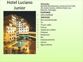 Hotel Luciano       Dirección:
                    Avenida Bicentenario, Carrera 8 con Calle
   Junior           29, Sector Centro, Edificio Hotel Luci.
                    Maturín. Monagas
                    TELÉFONOS
                •   (291) 6439628
                    SERVICIOS
                •   Aire acondicionado
                •   TV
                •   TV por cable
                •   Piscina
                •   Tarjeta de Crédito
                •   Cheques
                •   Restaurant
                •   Bar
                •   Estacionamiento
                •   Jacuzzi
                •   Agua caliente
                •
 