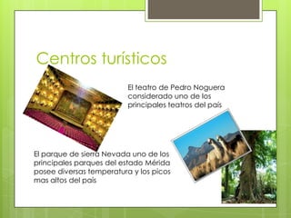Centros turísticos
                          El teatro de Pedro Noguera
                          considerado uno de los
                          principales teatros del país




El parque de sierra Nevada uno de los
principales parques del estado Mérida
posee diversas temperatura y los picos
mas altos del país
 