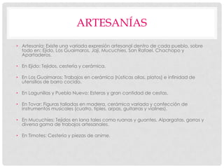 ARTESANÍAS
• Artesanía: Existe una variada expresión artesanal dentro de cada pueblo, sobre
  todo en: Ejido, Los Guaimaros, Jají, Mucuchíes, San Rafael, Chachopo y
  Apartaderos.

• En Ejido: Tejidos, cestería y cerámica.

• En Los Guaimaros: Trabajos en cerámica (rústicas ollas, platos) e infinidad de
  utensilios de barro cocido.

• En Lagunillas y Pueblo Nuevo: Esteras y gran cantidad de cestas.

• En Tovar: Figuras talladas en madera, cerámica variada y confección de
  instrumentos musicales (cuatro, tiples, arpas, guitarras y violines).

• En Mucuchíes: Tejidos en lana tales como ruanas y guantes. Alpargatas, gorros y
  diversa gama de trabajos artesanales.

• En Timotes: Cestería y piezas de anime.
 