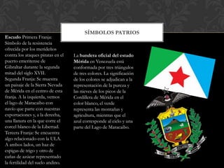 SÍMBOLOS PATRIOS
Escudo Primera Franja:
Símbolo de la resistencia
ofrecida por los merideños
contra los ataques piratas en el   La bandera oficial del estado
puerto emeritense de               Mérida en Venezuela está
Gibraltar durante la segunda       conformada por tres triángulos
mitad del siglo XVII.              de tres colores. La significación
Segunda Franja: Se muestra         de los colores se adjudican a la
un paisaje de la Sierra Nevada     representación de la pureza y
de Mérida en el centro de esta     las nieves de los picos de la
franja. A la izquierda, vemos      Cordillera de Mérida en el
el lago de Maracaibo con           color blanco, el verde
navío que parte con nuestras       representa las montañas y
exportaciones y, a la derecha,     agricultura, mientras que el
una llanura en la que corre el     azul corresponde al cielo y una
corcel blanco de la Libertad.      parte del Lago de Maracaibo.
Tercera Franja: Se encuentra
algo relacionado con la ULA.
A ambos lados, un haz de
espigas de trigo y otro de
cañas de azúcar representado
la fertilidad del suelo andino.
 
