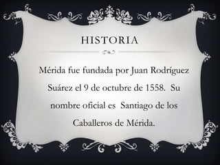 HISTORIA
Mérida fue fundada por Juan Rodríguez
Suárez el 9 de octubre de 1558. Su
nombre oficial es Santiago de los
Caballeros de Mérida.

 