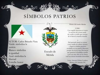 SÍMBOLOS PATRIOS
Himno del estado Mérida

CORO
Con orgullo lancemos al viento
la canción de la tierra natal:
de confín a confín que resuene
de la Sierra la marcha triunfal.

AUTOR: Carlos Briceño Vera
Verde: simboliza la
justicia
Blanco: simboliza
la igualdad
Azul: simboliza la
libertad
Estrella: honor

Escudo de
Mérida

I
Del preciado laurel se corona
como madre de sabios varones
y figura su timbre guerrero
esculpido en sus patrios blasones;
porque fue de las siete Provincias
que ganaron la heráldica estrella
y por eso muy alto en los fastos
cual sus níveas montañas descuellan.
Letra: Antonio Febres Cordero.
Música: Gil Antonio Gil.

 