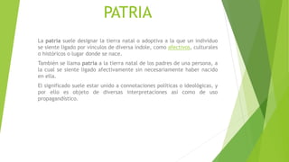 PATRIA
La patria suele designar la tierra natal o adoptiva a la que un individuo
se siente ligado por vínculos de diversa índole, como afectivos, culturales
o históricos o lugar donde se nace.
También se llama patria a la tierra natal de los padres de una persona, a
la cual se siente ligado afectivamente sin necesariamente haber nacido
en ella.
El significado suele estar unido a connotaciones políticas o ideológicas, y
por ello es objeto de diversas interpretaciones así como de uso
propagandístico.
 