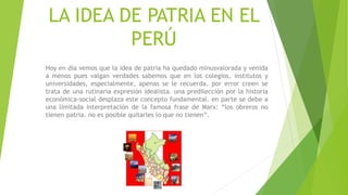 LA IDEA DE PATRIA EN EL
PERÚ
Hoy en día vemos que la idea de patria ha quedado minusvalorada y venida
a menos pues valgan verdades sabemos que en los colegios, institutos y
universidades, especialmente, apenas se le recuerda. por error creen se
trata de una rutinaria expresión idealista. una predilección por la historia
económica-social desplaza este concepto fundamental. en parte se debe a
una limitada interpretación de la famosa frase de Marx: “los obreros no
tienen patria. no es posible quitarles lo que no tienen”.
 