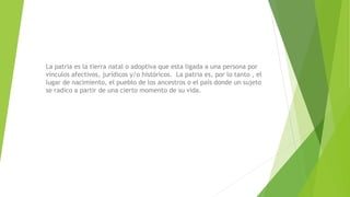 La patria es la tierra natal o adoptiva que esta ligada a una persona por
vínculos afectivos, jurídicos y/o históricos. La patria es, por lo tanto , el
lugar de nacimiento, el pueblo de los ancestros o el país donde un sujeto
se radico a partir de una cierto momento de su vida.
 