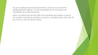 Un gran problema peruano del presente y el futuro es la extrema
desigualdad del ingreso, el nivel inaceptable de la exclusión y las
iniquidades de la discriminación.
Hiere a la patria que dos de cada cinco peruanos sean pobres y que en
los mundos reales de la amazonia y la sierra, los pobres sean cerca del 70
por ciento y mas del 60 por ciento.
 