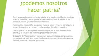 ¿podemos nosotros
hacer patria?
En el aniversario patrio no basta saludar a la bandera del Perú e izarla en
nuestra viviendas, participar en el desfile cívico militar, respetar los
símbolos patrios y cantar el himno nacional.
Hacer patria nos desafía a expresar nuestro amor y respeto por el país, a
través de nuestras acciones y con la practica de valores morales.
“hacer patria” es ante poner nuestros logros por el crecimiento de la
patria, y la solución de nuestros problemas comunes.
El desafío de “hacer patria” consiste en que entre todos, construyamos
un proyecto de país aportando desde nuestro propio desarrollo personal,
familiar, comunal. regional y nacional.
 