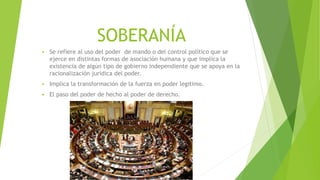 SOBERANÍA
 Se refiere al uso del poder de mando o del control político que se
ejerce en distintas formas de asociación humana y que implica la
existencia de algún tipo de gobierno independiente que se apoya en la
racionalización jurídica del poder.
 Implica la transformación de la fuerza en poder legitimo.
 El paso del poder de hecho al poder de derecho.
 