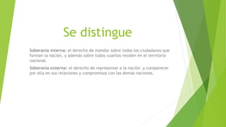 Se distingue
Soberanía interna: el derecho de mandar sobre todos los ciudadanos que
forman la nación, y además sobre todos cuantos residen en el territorio
nacional.
Soberanía externa: el derecho de representar a la nación y comparecer
por ella en sus relaciones y compromisos con las demás naciones.
 