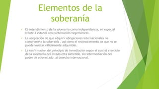 Elementos de la
soberanía
 El entendimiento de la soberanía como independencia, en especial
frente a estados con pretensiones hegemónicas.
 La aceptación de que adquirir obligaciones internacionales no
compromete la soberanía , así como el reconocimiento de que no se
puede invocar válidamente adquiridas.
 La reafirmación del principio de inmediación según el cual el ejercicio
de la soberanía del estado esta sometido, sin intermediación del
poder de otro estado, al derecho internacional.
 