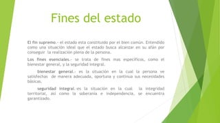 Fines del estado
El fin supremo.- el estado esta constituido por el bien común. Entendido
como una situación ideal que el estado busca alcanzar en su afán por
conseguir la realización plena de la persona.
Los fines esenciales.- se trata de fines mas específicos, como el
bienestar general, y la seguridad integral.
bienestar general.- es la situación en la cual la persona ve
satisfechas de manera adecuada, oportuna y continua sus necesidades
básicas.
seguridad integral.-es la situación en la cual la integridad
territorial, así como la soberanía e independencia, se encuentra
garantizado.
 