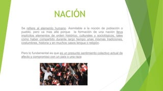 NACIÓN
Se refiere al elemento humano. Asimilable a la noción de población o
pueblo, pero va mas allá porque la formación de una nación lleva
implícitos elementos de orden histórico, culturales y sociológicos, tales
como haber compartido durante largo tiempo unas mismas tradiciones,
costumbres, historia y en muchos casos lengua o religión.
Pero lo fundamental es que es un presunto sentimiento colectivo actual de
afecto y compromiso con un país o una raza
 