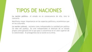 TIPOS DE NACIONES
La nación política.- el estado no es consecuencia de ella, sino lo
contrario.
Manifiesta mayor importancia en los aspectos políticos y económicos que
en los culturales.
La nación cultural.- reclama como indispensable la realidad pre política
(la idea del pueblo). Se cree indispensable el desfrute de un estado
propio como garantía de lo que pasa a convertirse en el valor superior de
la colectividad. El protagonista da la nación es la etnia.
 