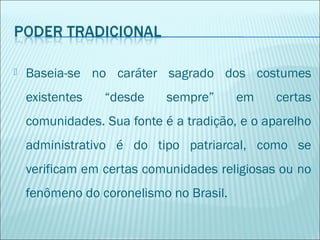 

Baseia-se no caráter sagrado dos costumes
existentes

“desde

sempre”

em

certas

comunidades. Sua fonte é a tradição, e o aparelho
administrativo é do tipo patriarcal, como se
verificam em certas comunidades religiosas ou no
fenômeno do coronelismo no Brasil.

 