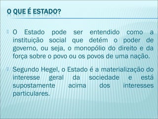 

O Estado pode ser entendido como a
instituição social que detém o poder de
governo, ou seja, o monopólio do direito e da
força sobre o povo ou os povos de uma nação.



Segundo Hegel, o Estado é a materialização do
interesse geral da sociedade e está
supostamente
acima
dos
interesses
particulares.

 
