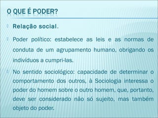 

Relação social.



Poder político: estabelece as leis e as normas de
conduta de um agrupamento humano, obrigando os
indivíduos a cumpri-las.



No sentido sociológico: capacidade de determinar o
comportamento dos outros, à Sociologia interessa o
poder do homem sobre o outro homem, que, portanto,
deve ser considerado não só sujeito, mas também
objeto do poder.

 