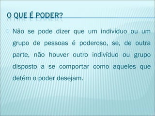 

Não se pode dizer que um indivíduo ou um
grupo de pessoas é poderoso, se, de outra
parte, não houver outro indivíduo ou grupo
disposto a se comportar como aqueles que
detém o poder desejam.

 